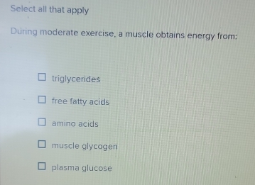 Select all that apply
During moderate exercise, a muscle obtains energy from:
triglycerides
free fatty acids
amino acids
muscle glycogen
plasma glucose