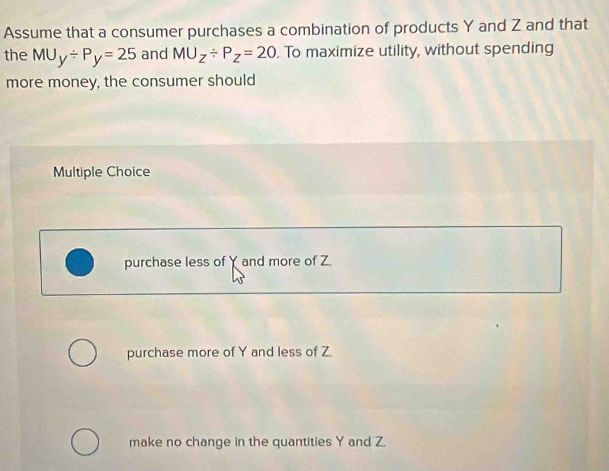 Assume that a consumer purchases a combination of products Y and Z and that
the MU_y/ P_y=25 and MU_Z/ P_Z=20. To maximize utility, without spending
more money, the consumer should
Multiple Choice
purchase less of Y and more of Z
purchase more of Y and less of Z.
make no change in the quantities Y and Z.