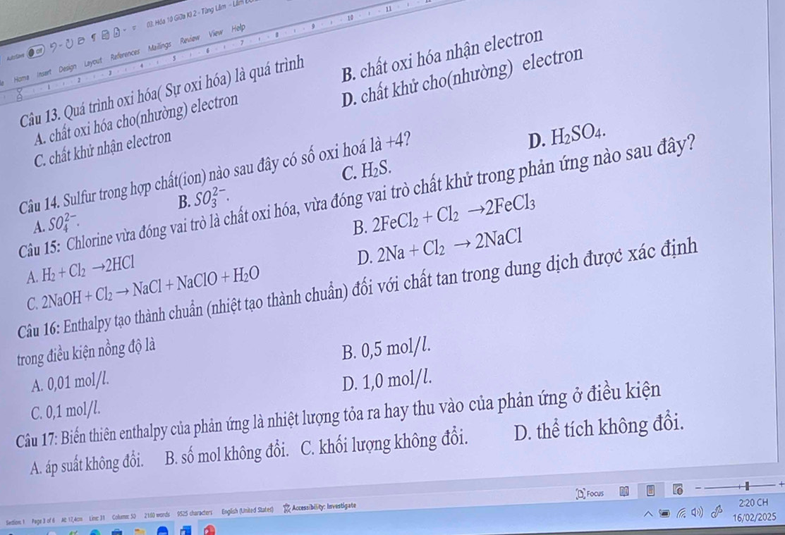 11
10
Homa Insert Design Layout References Mailings Review View Holp
Lessov te
Câu 13. Quá trình oxi hóa( Sự oxi hóa) là quá trình B. chất oxi hóa nhận electron
C. chất khử nhận electron D. chất khử cho(nhường) electron
A. chất oxi hóa cho(nhường) electron
C. 1 TS
Câu 14. Sulfur trong hợp chất(ion) nào sau đây có số oxi hoá 1a+4 2
D. H_2SO_4.
B. SO_3^((2-).
Câu 15: Chlorine vừa đóng vai trò là chất oxi hóa, vừa đóng vai trò chất khử trong phản ứng nào sau đây?
A. SO_4^(2-). B. 2FeCl_2)+Cl_2to 2FeCl_3
D. 2Na+Cl_2to 2NaCl
A. H_2+Cl_2to 2HCl
Câu 16: Enthalpy tạo thành chuẩn (nhiệt tạo thành chuẩn) đối với chất tan trong dung dịch được xác định
C. 2NaOH+Cl_2to NaCl+NaClO+H_2O
trong điều kiện nồng độ là
A. 0,01 mol/l. B. 0,5 mol/l.
C. 0,1 mol/l. D. 1,0 mol/l.
Câu 17: Biến thiên enthalpy của phản ứng là nhiệt lượng tỏa ra hay thu vào của phản ứng ở điều kiện
A. áp suất không đổi. B. shat 0 mol không đổi. C. khối lượng không đổi. D. thể tích không đổi.
2:20 CH
Sedion: 1 Page 3 of 6 Ac 17,4cm Line: 31 Colume: 50 2160 words 9525 characters English (United States) Accessibility: Investigate Focus
16/02/2025