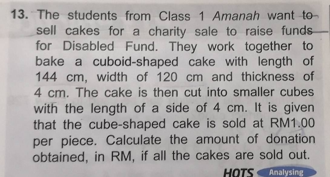 The students from Class 1 Amanah want to 
sell cakes for a charity sale to raise funds . 
for Disabled Fund. They work together to 
bake a cuboid-shaped cake with length of
144 cm, width of 120 cm and thickness of
4 cm. The cake is then cut into smaller cubes 
with the length of a side of 4 cm. It is given 
that the cube-shaped cake is sold at RM1.00
per piece. Calculate the amount of donation 
obtained, in RM, if all the cakes are sold out. 
HOTS Analysing