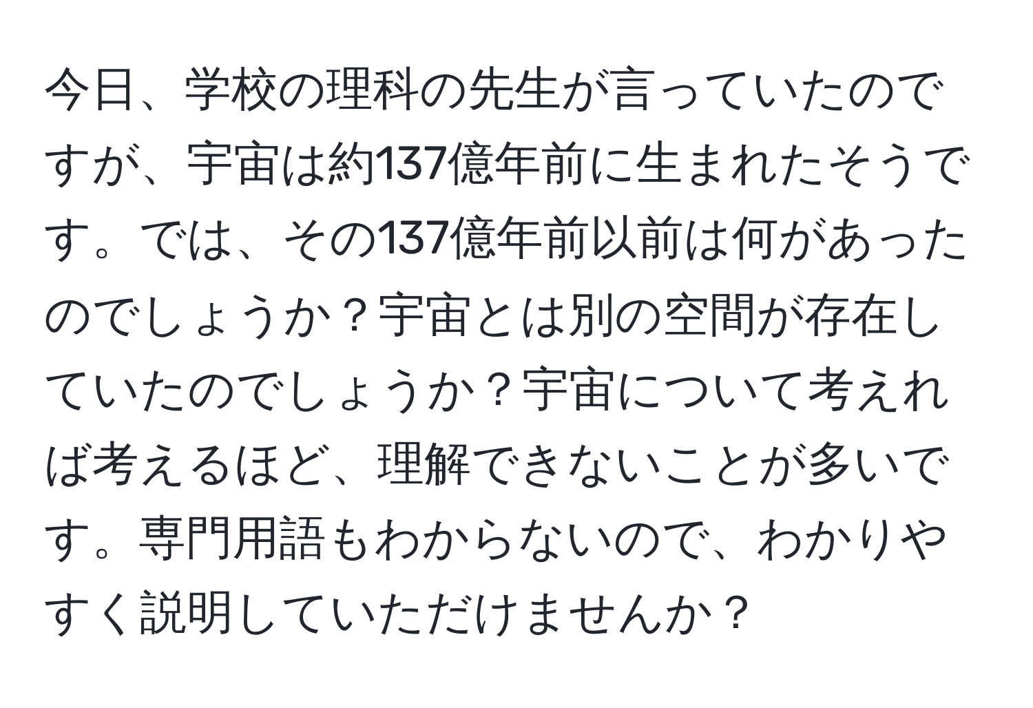 今日、学校の理科の先生が言っていたのですが、宇宙は約137億年前に生まれたそうです。では、その137億年前以前は何があったのでしょうか？宇宙とは別の空間が存在していたのでしょうか？宇宙について考えれば考えるほど、理解できないことが多いです。専門用語もわからないので、わかりやすく説明していただけませんか？