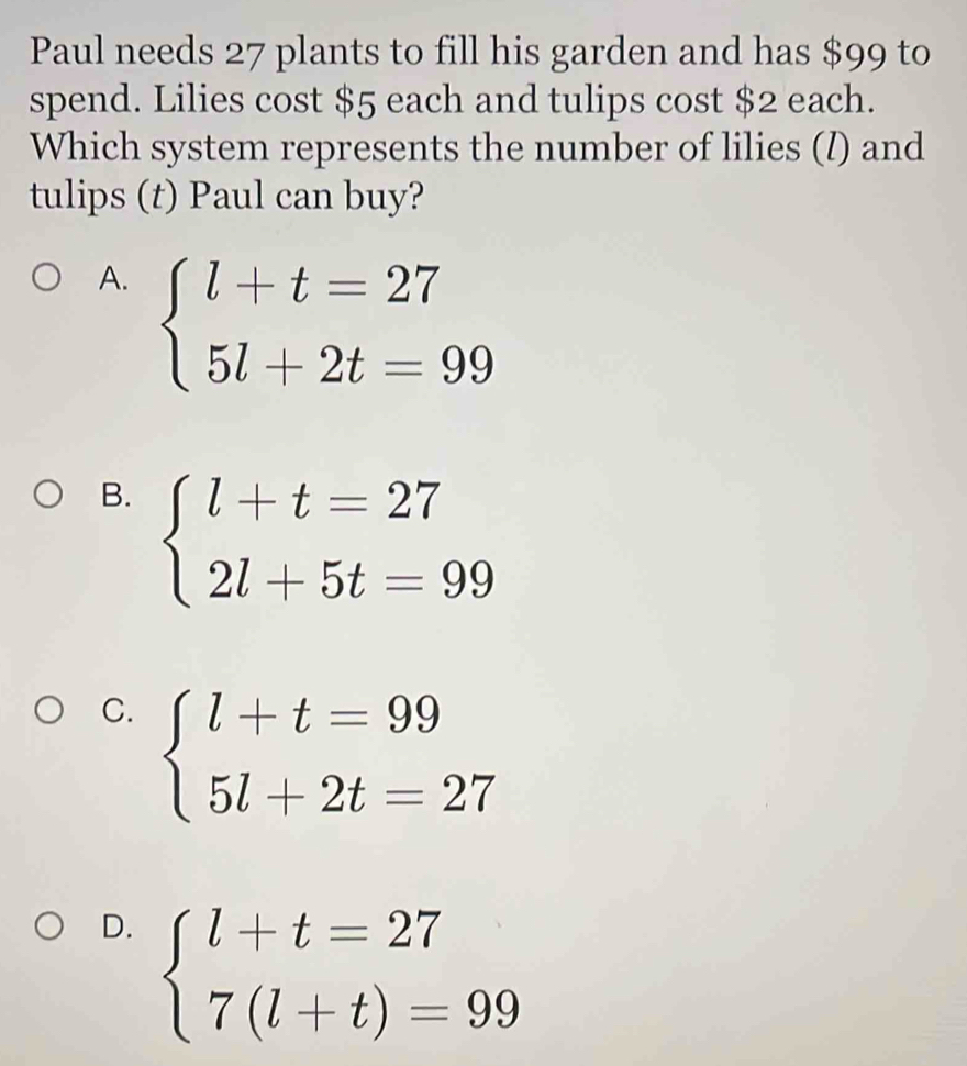 Paul needs 27 plants to fill his garden and has $99 to
spend. Lilies cost $5 each and tulips cost $2 each.
Which system represents the number of lilies (/) and
tulips (t) Paul can buy?
A. beginarrayl l+t=27 5l+2t=99endarray.
B. beginarrayl l+t=27 2l+5t=99endarray.
C. beginarrayl l+t=99 5l+2t=27endarray.
D. beginarrayl l+t=27 7(l+t)=99endarray.