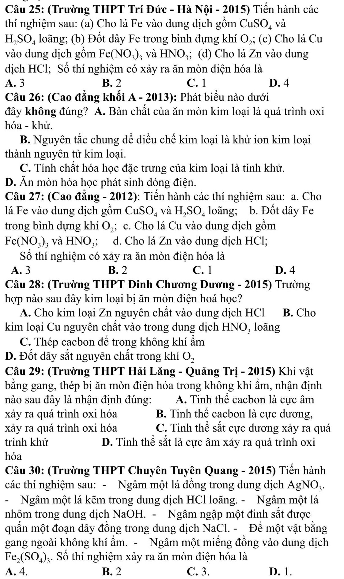 (Trường THPT Trí Đức - Hà Nội - 2015) Tiến hành các
thí nghiệm sau: (a) Cho lá Fe vào dung dịch gồm CuSO_4 và
H_2SO_4 loãng; (b) Đốt dây Fe trong bình đựng khí O_2; (c) Cho lá Cu
vào dung dịch gồm Fe(NO_3)_3 và HNO_3; (d) Cho lá Zn vào dung
dịch HCl; Số thí nghiệm có xảy ra ăn mòn điện hóa là
A. 3 B. 2 C. 1 D. 4
Câu 26: (Cao đẳng khối A - 2013): Phát biểu nào dưới
đây không đúng? A. Bản chất của ăn mòn kim loại là quá trình oxi
hóa - khử.
B. Nguyên tắc chung để điều chế kim loại là khử ion kim loại
thành nguyên tử kim loại.
C. Tính chất hóa học đặc trưng của kim loại là tính khử.
D. Ăn mòn hóa học phát sinh dòng điện.
Câu 27: (Cao đẳng - 2012): Tiến hành các thí nghiệm sau: a. Cho
lá Fe vào dung dịch gồm C SO_4 và H_2SO_4 loãng; b. Đốt dây Fe
trong bình đựng khí O_2;; c. Cho lá Cu vào dung dịch gồm
Fe(NO_3) 3 và HNO_3; d. Cho lá Zn vào dung dịch HCl;
Số thí nghiệm có xảy ra ăn mòn điện hóa là
A. 3 B. 2 C. 1 D. 4
Câu 28: (Trường THPT Đinh Chương Dương - 2015) Trường
hợp nào sau đây kim loại bị ăn mòn điện hoá học?
A. Cho kim loại Zn nguyên chất vào dung dịch HCl B. Cho
kim loại Cu nguyên chất vào trong dung dịch HNO₃ loãng
C. Thép cacbon để trong không khí ẩm
D. Đốt dây sắt nguyên chất trong khí O_2
Câu 29: (Trường THPT Hải Lăng - Quảng Trị - 2015) Khi vật
bằng gang, thép bị ăn mòn điện hóa trong không khí ẩm, nhận định
nào sau đây là nhận định đúng: A. Tinh thể cacbon là cực âm
xảy ra quá trình oxi hóa B. Tinh thể cacbon là cực dương,
xảy ra quá trình oxi hóa C. Tinh thể sắt cực dương xảy ra quá
trình khử D. Tinh thể sắt là cực âm xảy ra quá trình oxi
hóa
Câu 30: (Trường THPT Chuyên Tuyên Quang - 2015) Tiến hành
các thí nghiệm sau: - Ngâm một lá đồng trong dung dịch AgN O
- Ngâm một lá kẽm trong dung dịch HCl loãng. - Ngâm một lá
nhôm trong dung dịch NaOH. - Ngâm ngập một đinh sắt được
quấn một đoạn dây đồng trong dung dịch NaCl. - Để một vật bằng
gang ngoài không khí ẩm. - Ngâm một miếng đồng vào dung dịch
Fe_2(SO_4) 3. Số thí nghiệm xảy ra ăn mòn điện hóa là
A. 4. B. 2 C. 3. D. 1.