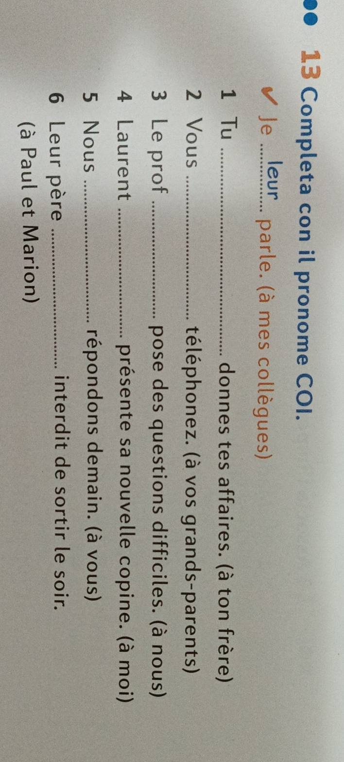 Completa con il pronome COI. 
Je _leur parle. (à mes collègues) 
1 Tu _donnes tes affaires. (à ton frère) 
2 Vous _téléphonez. (à vos grands-parents) 
3 Le prof _pose des questions difficiles. (à nous) 
4 Laurent _présente sa nouvelle copine. (à moi) 
5 Nous _répondons demain. (à vous) 
6 Leur père_ 
interdit de sortir le soir. 
(à Paul et Marion)