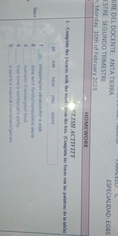 PARALELO: 
BRE DEL DOCENTE： ANTA TIERRA ESPECIALIDAD: EGBS 
ESTRE: SEGUNDO TRIMESTRE 
A: Monday 10th of February 2025 
HOMEWORK 
GLISH ACIIVITY 
1.- Complete the phrases with the words from the box. (Completa las frases con las palabras de la tabla) 
go eat have play spend 
1 _shopping/on vacation/for a walk 
time 2 _time with family/money/time alone 
3 _out/with friends/good food 
4 _free time/a barbecue/a party 
5 _a sport/a musical instrument/games