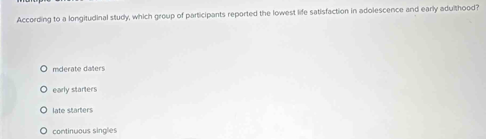 According to a longitudinal study, which group of participants reported the lowest life satisfaction in adolescence and early adulthood?
mderate daters
early starters
late starters
continuous singles