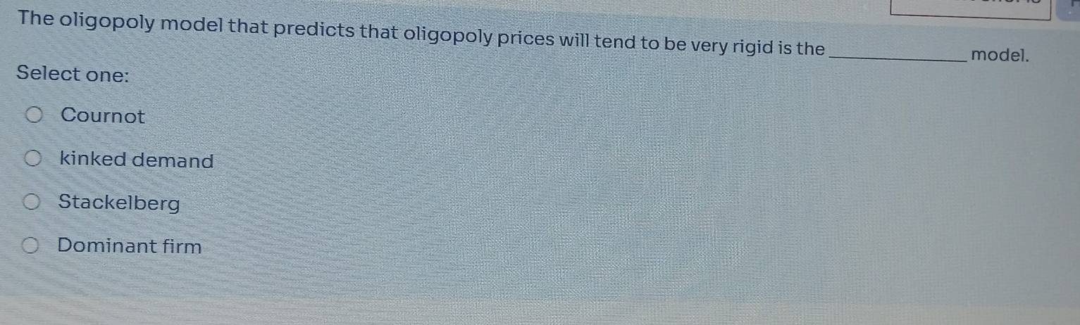 The oligopoly model that predicts that oligopoly prices will tend to be very rigid is the_
model.
Select one:
Cournot
kinked demand
Stackelberg
Dominant firm