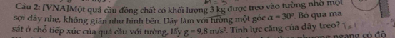 [VNA]Một quả cầu đồng chất có khối lượng 3 kg được treo vào tường nhờ một 
sợi dây nhẹ, không giãn như hình bên. Dây làm với tường một góc alpha =30°. Bỏ qua ma 
sát ở chỗ tiếp xúc của quá cầu với tường, lấy g=9,8m/s^2. Tính lực căng của dây treo?