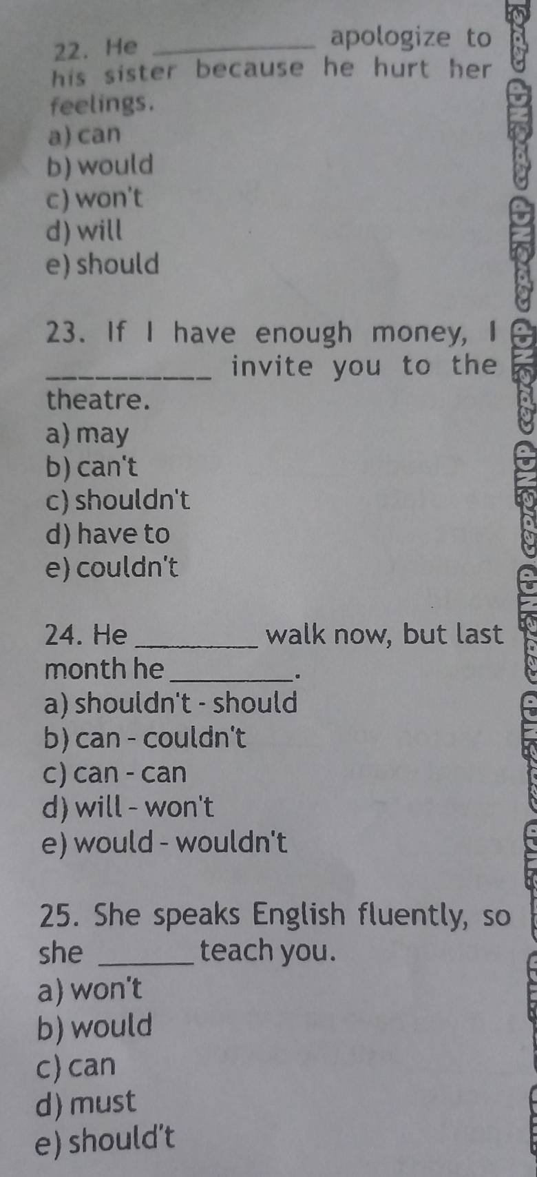 He_
apologize to
his sister because he hurt her 
feelings.
a) can
b) would
c) won't
d) will
e) should
23. If I have enough money, I
_invite you to the
theatre.
a) may
b) can't
c) shouldn't
d) have to
e) couldn't
24. He_ walk now, but last
month he_
.
a) shouldn't - should
b) can - couldn't
c) can - can
d) will - won't
e) would - wouldn't
25. She speaks English fluently, so
she _teach you.
a) won't
b) would
c)can
d) must
e) should’t