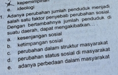 kepemimpinan
e ideologi
1. Adanya perubahan jumlah penduduk menjadi
salah satu faktor penyebab perubahan sosial.
Dengan bertambahnya jumiah penduduk di
suatu daerah, dapat mengakibatkan... .
a. kesenjangan sosial
b. ketimpangan sosial
c. perubahan dalam struktur masyarakat
d. perubahan status sosial di masyarakat
e. adanya perbedaan dalam masyarakat