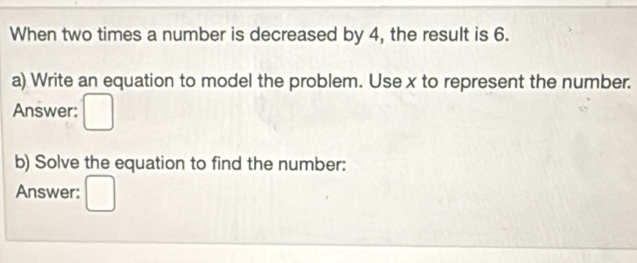 When two times a number is decreased by 4, the result is 6. 
a) Write an equation to model the problem. Use x to represent the number. 
Answer ( 
b) Solve the equation to find the number: 
Answer: