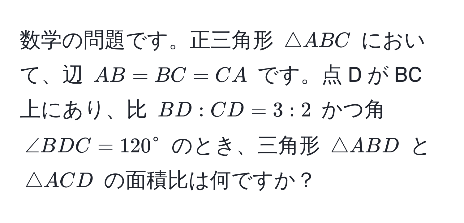 数学の問題です。正三角形 ( △ ABC ) において、辺 ( AB = BC = CA ) です。点 D が BC 上にあり、比 ( BD : CD = 3 : 2 ) かつ角 ( ∠ BDC = 120° ) のとき、三角形 ( △ ABD ) と ( △ ACD ) の面積比は何ですか？