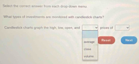 Select the correct answer from each drop-down menu. 
What types of investments are monitored with candlestick charts? 
Candlestick charts graph the high, low, open, and □ v prices of □ 
average Reset Next 
close 
volume