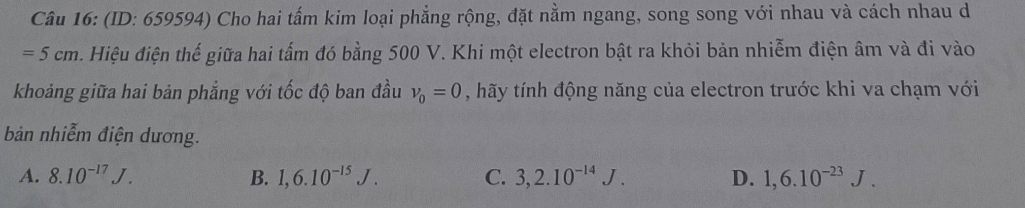 (ID: 659594) Cho hai tấm kim loại phẳng rộng, đặt nằm ngang, song song với nhau và cách nhau d
=5cm Hiệu điện thế giữa hai tấm đó bằng 500 V. Khi một electron bật ra khỏi bản nhiễm điện âm và đi vào
khoảng giữa hai bản phẳng với tốc độ ban đầu v_0=0 , hãy tính động năng của electron trước khi va chạm với
bàn nhiễm điện dương.
A. 8.10^(-17)J. B. 1,6.10^(-15)J. C. 3, 2.10^(-14)J. D. 1,6.10^(-23)J.