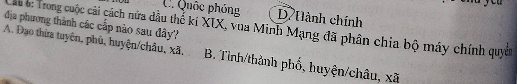 C. Quốc phóng D Hành chính
địa phương thành các cấp nào sau đây?
Cau 6: Trong cuộc cải cách nửa đầu thế kỉ XIX, vua Minh Mạng đã phân chia bộ máy chính quyền
A. Đạo thừa tuyên, phủ, huyện/châu, xã. B. Tỉnh/thành phố, huyện/châu, xã