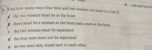 even
i odd and less th
2 Find how many ways four men and two women can stand in a line if
a the two women must be at the front
there must be a woman at the front and a man at the back
c the two women must be separated
d the four men must not be separated
e no two men may stand next to each other.