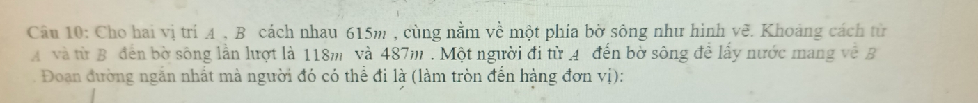 Cho hai vị trí 4 , B cách nhau 615m , cùng nằm về một phía bờ sông như hình về. Khoảng cách từ 
A và từ B đến bờ sông lần lượt là 118m và 487m. Một người đi từ 4 đến bờ sông để lấy nước mang về B 
Đoạn đường ngắn nhất mà người đó có thể đi là (làm tròn đến hàng đơn vị):