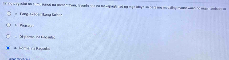 Uri ng pagsulat na sumusunod na pamantayan, layunin nito na makapaglahad ng mga ideya sa paraang madaling maunawaan ng mgamambabasa
a. Pang-akademikong Sulatin
b. Pagsulat
c. Di-pormal na Pagsulat
d. Pormal na Pagsulat
Clear my choice