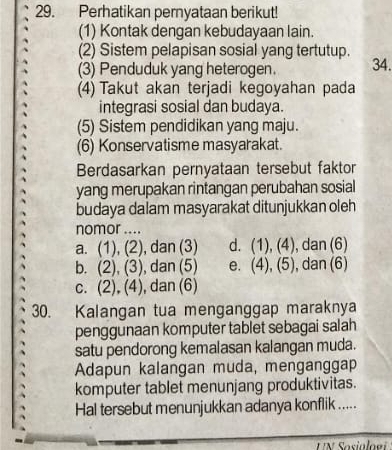 Perhatikan pernyataan berikut!
(1) Kontak dengan kebudayaan lain.
(2) Sistem pelapisan sosial yang tertutup.
(3) Penduduk yang heterogen. 34.
(4) Takut akan terjadi kegoyahan pada
integrasi sosial dan budaya.
(5) Sistem pendidikan yang maju.
(6) Konservatisme masyarakat.
Berdasarkan pernyataan tersebut faktor
yang merupakan rintangan perubahan sosial
budaya dalam masyarakat ditunjukkan oleh
nomor ....
a. (1), (2) , dan (3) d. (1), (4), , dan (6)
b. (2), (3), , dan (5) e. . (4), (5) , dan (6)
c. (2), (4), , dan (6)
30. Kalangan tua menganggap maraknya
penggunaan komputer tablet sebagai salah
satu pendorong kemalasan kalangan muda.
Adapun kalangan muda, menganggap
komputer tablet menunjang produktivitas.
Hal tersebut menunjukkan adanya konflik .....