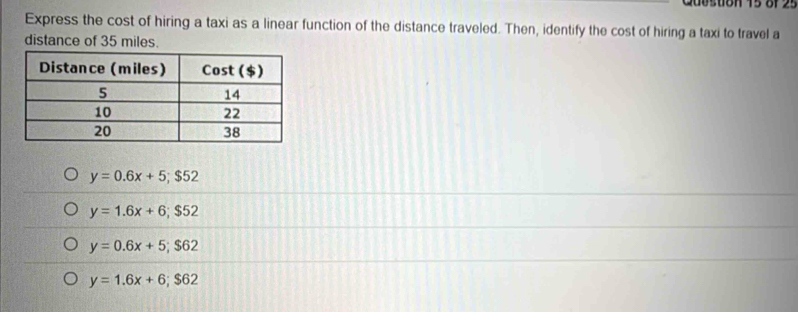 Guostion 15 8f 25
Express the cost of hiring a taxi as a linear function of the distance traveled. Then, identify the cost of hiring a taxi to travel a
distance of 35 miles.
y=0.6x+5; $52
y=1.6x+6; $52
y=0.6x+5; $62
y=1.6x+6; $62