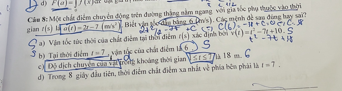 F(a)=∈t f(x)dx đặt gia
o
Câu 8: Một chất điểm chuyển động trên đường thắng nằm ngang với gia tốc phụ thuộc vào thời
gian t(s)|a|a(t)=2t-7(m/s^2). Biết vận tốc đầu bằng 6 (m/s). Các mệnh đề sau đúng hay sai?
a) Vận tốc tức thời của chất điểm tại thời điểm t(s) xác định bởi v(t)=t^2-7t+10.
b) Tại thời điểm t=7 vận tốc của chất điểm là 6
c) Độ dịch chuyển của vật trong khoảng thời gian 1≤ t≤ 7 là 18 m.
d) Trong 8 giây đầu tiên, thời điểm chất điểm xa nhất về phía bên phải là t=7.