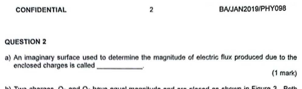 CONFIDENTIAL 2 BAJAN2019/PHY098 
QUESTION 2 
a) An imaginary surface used to determine the magnitude of electric flux produced due to the 
enclosed charges is called_ 
: 
(1 mark)