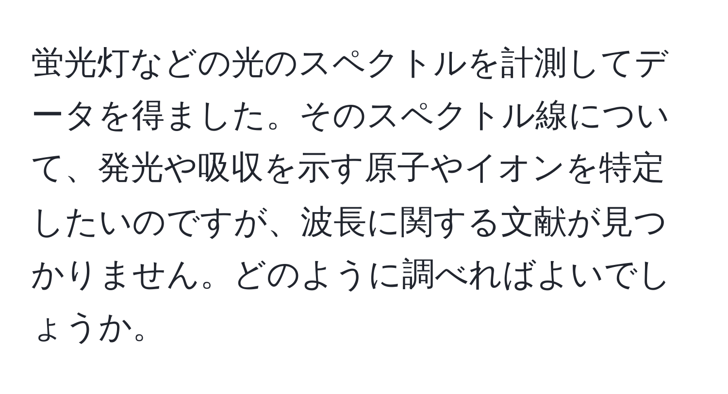 蛍光灯などの光のスペクトルを計測してデータを得ました。そのスペクトル線について、発光や吸収を示す原子やイオンを特定したいのですが、波長に関する文献が見つかりません。どのように調べればよいでしょうか。