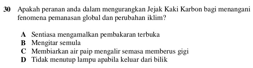 Apakah peranan anda dalam mengurangkan Jejak Kaki Karbon bagi menangani
fenomena pemanasan global dan perubahan iklim?
A Sentiasa mengamalkan pembakaran terbuka
B Mengitar semula
C Membiarkan air paip mengalir semasa memberus gigi
D Tidak menutup lampu apabila keluar dari bilik