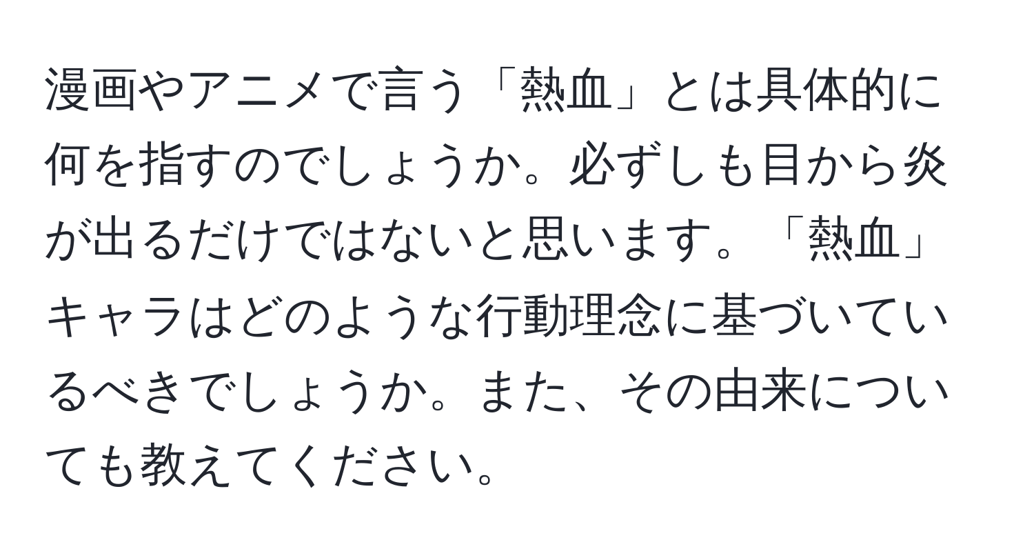 漫画やアニメで言う「熱血」とは具体的に何を指すのでしょうか。必ずしも目から炎が出るだけではないと思います。「熱血」キャラはどのような行動理念に基づいているべきでしょうか。また、その由来についても教えてください。