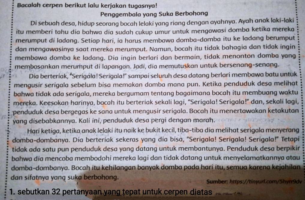 Bacalah cerpen beríkut lalu kerjakan tugasnya!
Penggembala yang Suka Berbohong
Di sebuah desa, hidup seorang bocah lelaki yang riang dengan ayahnya. Ayah anak laki-laki
itu memberi tahu dia bahwa dia sudah cukup umur untuk mengawasi domba ketika mereka
merumput di ladang. Setiap hari, ia harus membawa domba-domba itu ke ladang berumput
dan mengawasinya saat mereka merumput. Namun, bocah itu tidak bahagia dan tidak ingin
membawa domba ke ladang. Dia ingin berlari dan bermain, tidak menonton domba yang
membosankan merumput di lapangan. Jadi, dia memutuskan untuk bersenang-senang.
Dia berteriak, “Serigala! Serigala!” sampai seluruh desa datang berlari membawa batu untuk
mengusir serigala sebelum bisa memakan domba mana pun. Ketika penduduk desa melihat
bahwa tidak ada serigala, mereka bergumam tentang bagaimana bocah itu membuang waktu
mereka. Keesokan harinya, bocah itu berteriak sekali lagi, “Serigala! Serigala!” dan, sekali lagi,
penduduk desa bergegas ke sana untuk mengusir serigala. Bocah itu menertawakan ketakutan
yang disebabkannya. Kali ini, penduduk desa pergi dengan marah.
Hari ketiga, ketika anak lelaki itu naik ke bukit kecil, tiba-tiba dia melihat serigala menyerang
domba-dombanya. Dia berteriak sekeras yang dia bisa, “Serigala! Serigala! Serigala!” Tetapi
tidak ada satu pun penduduk desa yang datang untuk membantunya. Penduduk desa berpikir
bahwa dia mencoba membodohí mereka lagí dan tidak datang untuk menyelamatkannya atau
domba-dombanya. Bocaḥ itu kehilangan banyak domba pada harí ítu, semua karena kejahilan
dan sifatnya yang suka berbohong.
Sumber: https://tinyurl.com/5hyrr9dv
1. sebutkan 32 pertanyaan yang tepat untuk cerpen diatas Fil Flln =