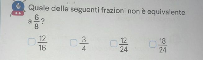 Quale delle seguenti frazioni non è equivalente
a 6/8  ?
 12/16   3/4   12/24   18/24 