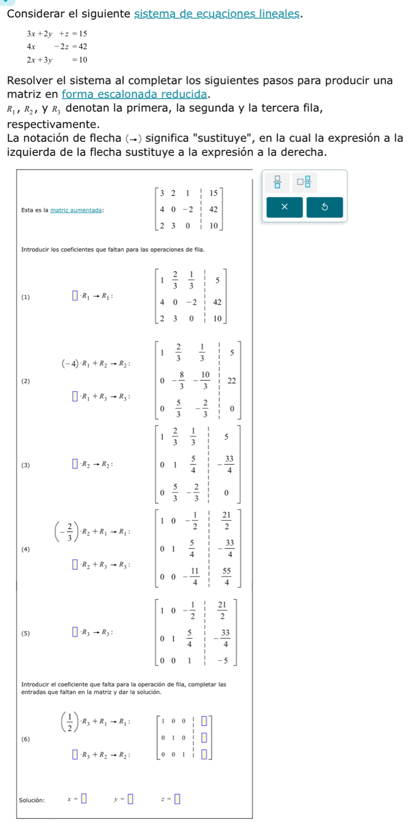 Considerar el siguiente sistema de ecuaciones lineales.
3x+2y+z=15
4x-2z=42
2x+3y=10
Resolver el sistema al completar los siguientes pasos para producir una
matriz en forma escalonada reducida.
R_1,R_2, y R_3 denotan la primera, la segunda y la tercera fila,
respectivamente.
La notación de flecha (→) significa "sustituye", en la cual la expresión a la
izquierda de la flecha sustituye a la expresión a la derecha.
□  □ /□  
Esta es la matriz aumentada: 
× 5
Introducir los coeficientes que faltan para las operaciones de fila.
(1) · R_1to R_1:
(-4) · R_1+R_2to R_2:
R_1+R_3to R_3: beginvmatrix 1& 2/3 & 1/3  0&-3&frac 103 0&- 8/3 &- 2/3 & 1/3 &22 0& 5/3 &- 2/3 & 1/3 &0endvmatrix 
(2)
1  2/3  1/3  5
(3) · R_2to R_2: 0 1 5/4  - 33/4 
0  5/3 - 2/3  0
(- 2/3 )· R_2+R_1to R_1: 0- 1/2  beginarrayr  1/2  frac 1 1/2  3- 33/4   56/3 endarray endarray
(4)
I
· R_2+R_3to R_3: beginarrayr 1 5/4  0- 11/4 endarray
(5) · R_3to R_3: beginbmatrix 1&0&- 1/2 & 1/2  0&1& 5/4 & 1/5 &- 13/4  0&0&1& 1/5 &-5endbmatrix
Introducir el coeficiente que falta para la operación de fila, completar las
entradas que faltan en la matriz y dar la solución.
( 1/2 )· R_3+R_1to R_1: beginbmatrix 1&0&0&1&□  0&1&0&1&□  0&0&1&1&□ endbmatrix
(6)
· R_3+R_2to R_2:
Solución: x=□ y=□ z=□