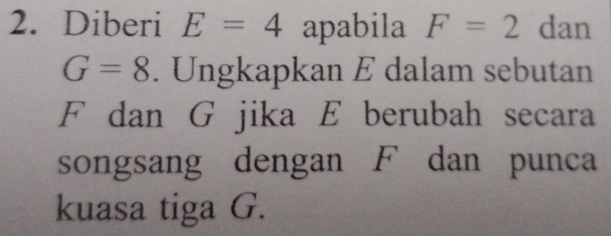 Diberi E=4 apabila F=2 dan
G=8. Ungkapkan E dalam sebutan
F dan G jika E berubah secara 
songsang dengan F dan punca 
kuasa tiga G.