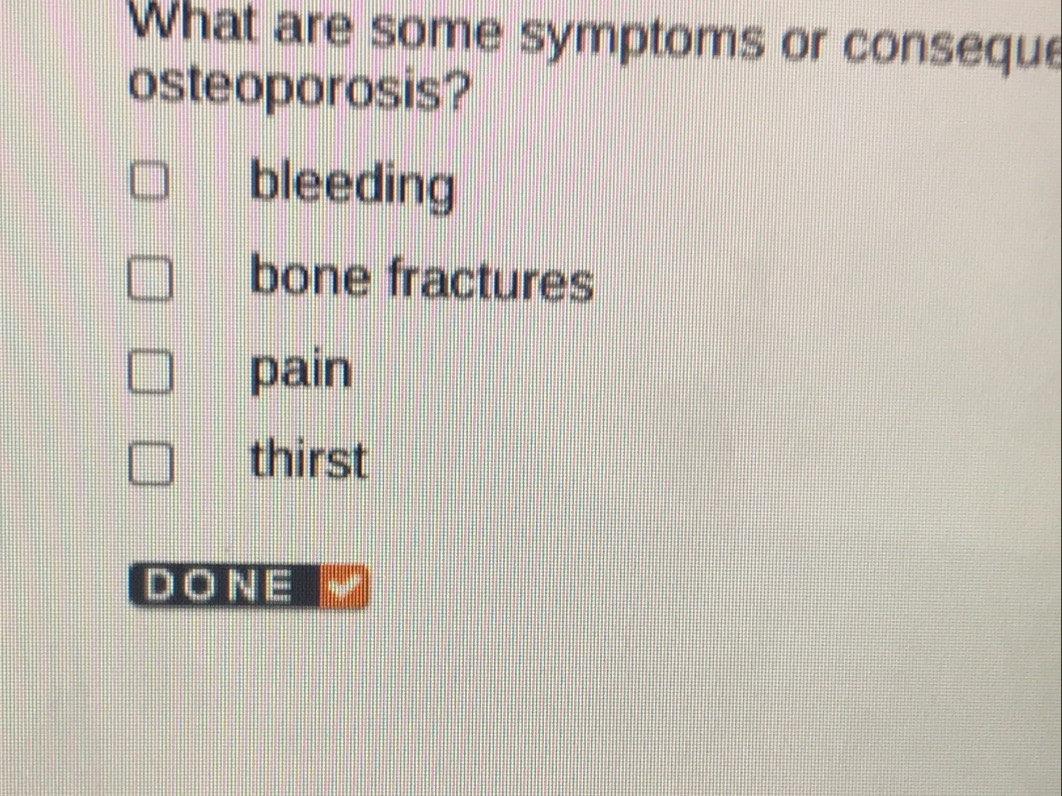 What are some symptoms or conseque
osteoporosis?
bleeding
bone fractures
pain
thirst
DONE