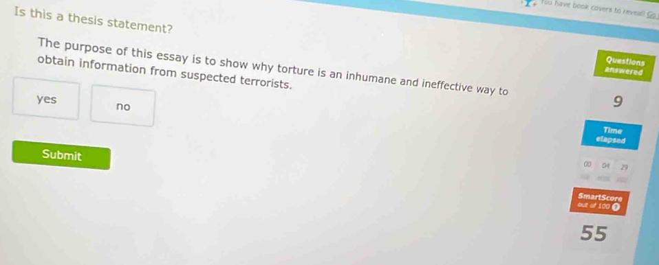 You have book covers to reveall Go
Is this a thesis statement?
Questions
The purpose of this essay is to show why torture is an inhumane and ineffective way to
answered
obtain information from suspected terrorists.
yes no
9
Time
elapsed
Submit
00 04
SmartScore
out of 100 ①
55