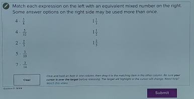 Match each expression on the left with an equivalent mixed number on the right.
Some answer options on the right side may be used more than once.
4  3/8 
1 1/3 
4.  5/12  1 1/2 
2 - 2/3 
1 2/3 
5  3/10 
7 .  3/14 
Click and bold an fee in one colurn, then drg it to the metching tem in the other colvous. Be sure your
cursor is over the tergef before releaning. The target will hightight at the cursor will chengs. Need nelp?
Clear Mch this wides
Quetion 1Ö: 24 N04 Submit