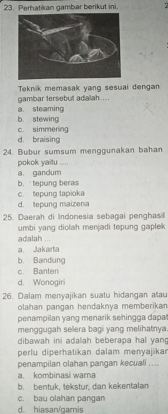 Perhatikan gambar berikut ini. 2
Teknik memasak yang sesuai dengan
gambar tersebut adalah....
a. steaming
b. stewing
c. simmering
d. braising
24. Bubur sumsum menggunakan bahan
pokok yaitu ....
a. gandum
b.tepung beras
c. tepung tapioka
d. tepung maizena
25. Daerah di Indonesia sebagai penghasil
umbi yang diolah menjadi tepung gaplek
adalah ...
a. Jakarta
b. Bandung
c. Banten
d. Wonogiri
26. Dalam menyajikan suatu hidangan atau
olahan pangan hendaknya memberikan
penampilan yang menarik sehingga dapa
menggugah selera bagi yang melihatnya
dibawah ini adalah beberapa hal yang
perlu diperhatikan dalam menyajikar
penampilan olahan pangan kecuali ....
a. kombinasi warna
b. bentuk, tekstur, dan kekentalan
c. bau olahan pangan
d. hiasan/garnis