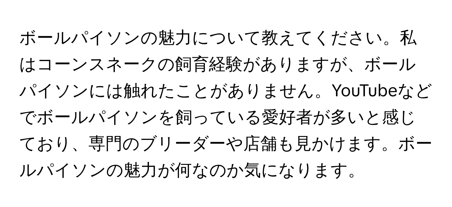 ボールパイソンの魅力について教えてください。私はコーンスネークの飼育経験がありますが、ボールパイソンには触れたことがありません。YouTubeなどでボールパイソンを飼っている愛好者が多いと感じており、専門のブリーダーや店舗も見かけます。ボールパイソンの魅力が何なのか気になります。