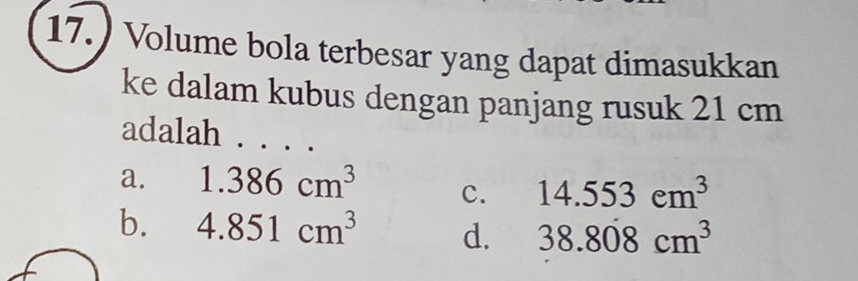 17.) Volume bola terbesar yang dapat dimasukkan
ke dalam kubus dengan panjang rusuk 21 cm
adalah . . . .
a. 1.386cm^3 c. 14.553cm^3
b. 4.851cm^3 d. 38.808cm^3