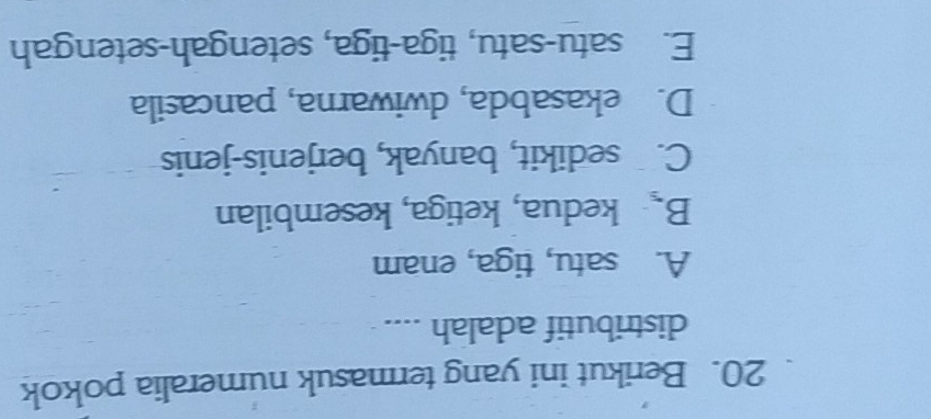 Berikut ini yang termasuk numeralia pokok
distributif adalah ....
A. satu, tiga, enam
B. kedua, ketiga, kesembilan
C. sedikit, banyak, berjenis-jenis
D. ekasabda, dwiwarna, pancasila
E. satu-satu, tiga-tiga, setengah-setengah