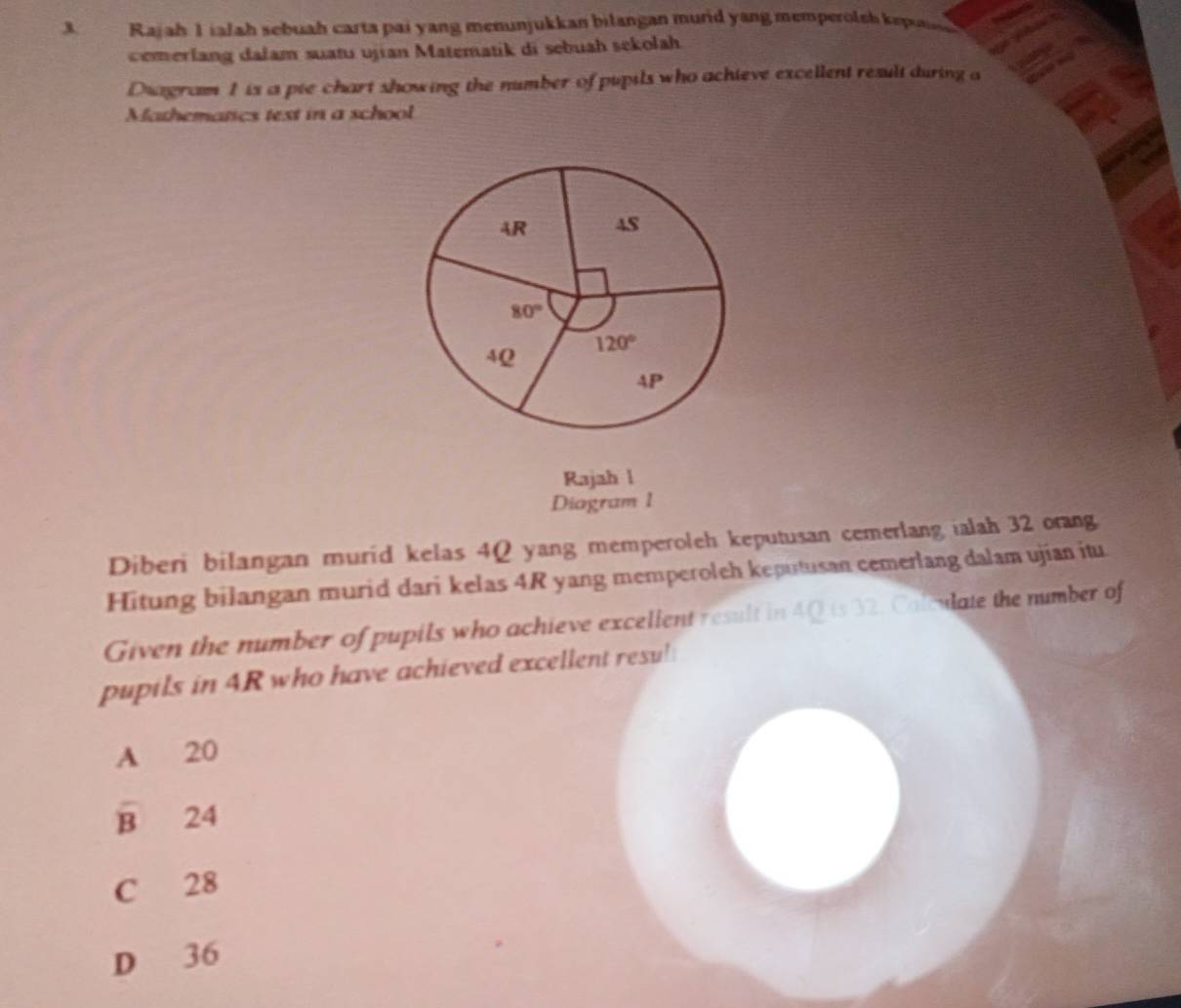 Rajah 1ialah sebuah carta pai yang menunjukkan bilangan murid yang memperolsh kep
cemerlang dalam suatu ujian Matematik di sebuah sekolah.
Diagram 1 is a pie chart showing the number of pupils who achieve excellent result during a
Mathematics text in a school
Rajah l
Diagram 1
Diberi bilangan murid kelas 4Q yang memperoleh keputusan cemerlang ialah 32 orang
Hitung bilangan murid dari kelas 4R yang memperoleh keputusan cemerlang dalam ujian itu
Given the number of pupils who achieve excelient result in 4Q is 32. Calculate the number of
pupils in 4R who have achieved excellent resu!
A 20
overline B 24
C 28
D 36