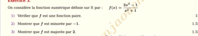 On considère la fonction numérique définie sur R par : f(x)= (2x^2-1)/x^2+1 
1) Vérifier que f est une fonction paire. 1 
2) Montrer que f est minorée par −1. 1.5
3) Montrer que f est majorée par 2. 1.5