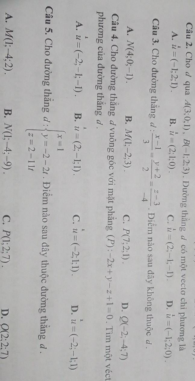 Cho d qua A(3;0;1), B(-1;2;3) Đường thằng đ có một vectơ chỉ phương là
A. u=(-1;2;1). B. u=(2;1;0). C. u=(2;-1;-1). D. u=(-1;2;0). 
Câu 3. Cho đường thắng d :  (x-1)/3 = (y+2)/2 = (z-3)/-4  Điểm nào sau đây không thuộc đ .
A. N(4;0;-1). B. M(1;-2;3). C. P(7;2;1). D. Q(-2;-4;7)
Câu 4. Cho đường thăng đ vuông góc với mặt phẳng (P): -2x+y-z+1=0. Tìm một véct
phương của đường thăng d .
1
A. u=(-2;-1;-1). B. u=(2;-1;1). u=(-2;1;1). D. u=(-2;-1;1)
C.
Câu 5. Cho đường thắng d:beginarrayl x=1 y=-2-2t z=2-11tendarray.. Điểm nào sau đây thuộc đường thắng đ .
A. M(1;-4;2). B. N(1;-4;-9). C. P(1;2;7). D. O(2:2:7)