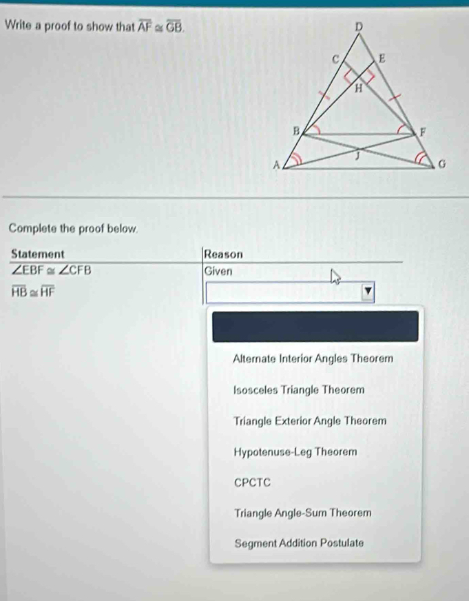 Write a proof to show that overline AF≌ overline GB. 
Complete the proof below.
Statement |Reason
overline ∠ EBF≌ ∠ CFB Given
overline HB≌ overline HF
Alternate Interior Angles Theorem
lsosceles Triangle Theorem
Triangle Exterior Angle Theorem
Hypotenuse-Leg Theorem
CPCTC
Triangle Angle-Sum Theorem
Segment Addition Postulate