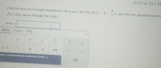 □ 0/1 pt つ 2 
Find the area of a triangle bounded by the y axis, the line f(x)=8- 2/7 x , and the line perpendicular to
f(x) that passes through the origin. 
Area =□ 
Basic Funcs Trig 
x x sqrt() sqrt[n]() ↑ ↓ 
( ) | π ∞ DNE 
nter a mathematical expression [more..]