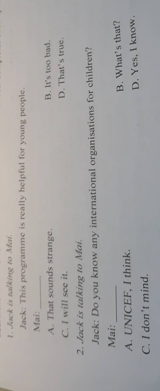 Jack is talking to Mai.
Jack: This programme is really helpful for young people.
Mai:
_
A. That sounds strange. B. It's too bad.
C. I will see it. D. That’s true.
2. Jack is talking to Mai.
Jack: Do you know any international organisations for children?
Mai:_
A. UNICEF, I think. B. What’s that?
D. Yes, I know.
C. I don’t mind.