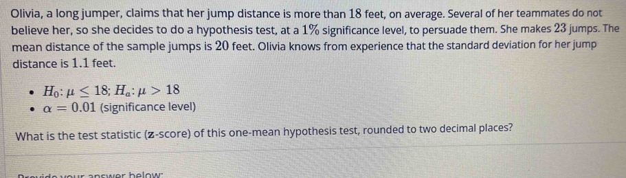 Olivia, a long jumper, claims that her jump distance is more than 18 feet, on average. Several of her teammates do not 
believe her, so she decides to do a hypothesis test, at a 1% significance level, to persuade them. She makes 23 jumps. The 
mean distance of the sample jumps is 20 feet. Olivia knows from experience that the standard deviation for her jump 
distance is 1.1 feet.
H_0:mu ≤ 18; H_a:mu >18
alpha =0.01 (significance level) 
What is the test statistic (z-score) of this one-mean hypothesis test, rounded to two decimal places?