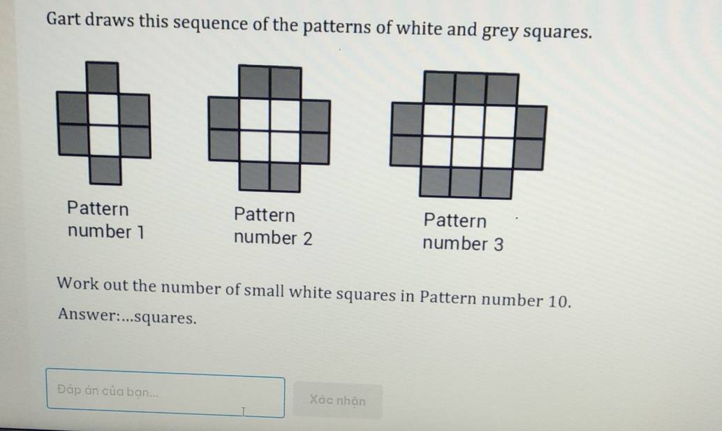 Gart draws this sequence of the patterns of white and grey squares. 
Pattern Pattern Pattern 
number 1 number 2 number 3
Work out the number of small white squares in Pattern number 10. 
Answer:...squares. 
Đáp án của bạn... Xác nhận 
T