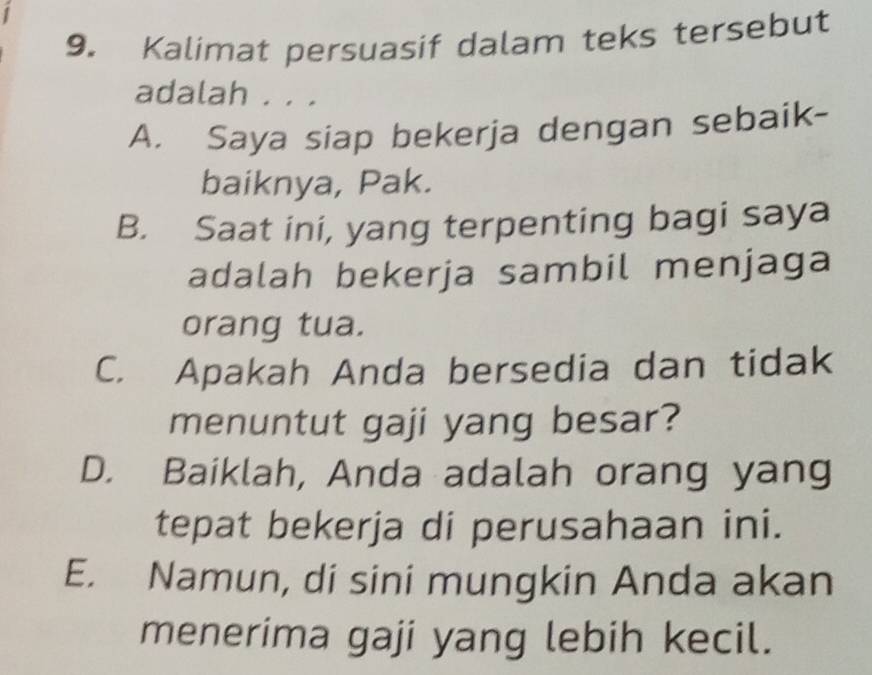 Kalimat persuasif dalam teks tersebut
adalah . . .
A. Saya siap bekerja dengan sebaik-
baiknya, Pak.
B. Saat ini, yang terpenting bagi saya
adalah bekerja sambil menjaga
orang tua.
C. Apakah Anda bersedia dan tidak
menuntut gaji yang besar?
D. Baiklah, Anda adalah orang yang
tepat bekerja di perusahaan ini.
E. Namun, di sini mungkin Anda akan
menerima gaji yang lebih kecil.