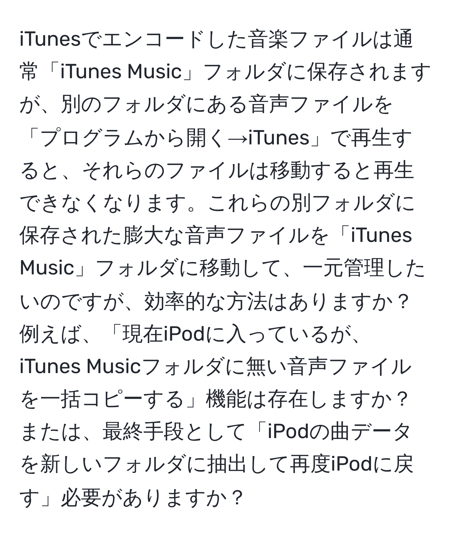 iTunesでエンコードした音楽ファイルは通常「iTunes Music」フォルダに保存されますが、別のフォルダにある音声ファイルを「プログラムから開く→iTunes」で再生すると、それらのファイルは移動すると再生できなくなります。これらの別フォルダに保存された膨大な音声ファイルを「iTunes Music」フォルダに移動して、一元管理したいのですが、効率的な方法はありますか？例えば、「現在iPodに入っているが、iTunes Musicフォルダに無い音声ファイルを一括コピーする」機能は存在しますか？または、最終手段として「iPodの曲データを新しいフォルダに抽出して再度iPodに戻す」必要がありますか？